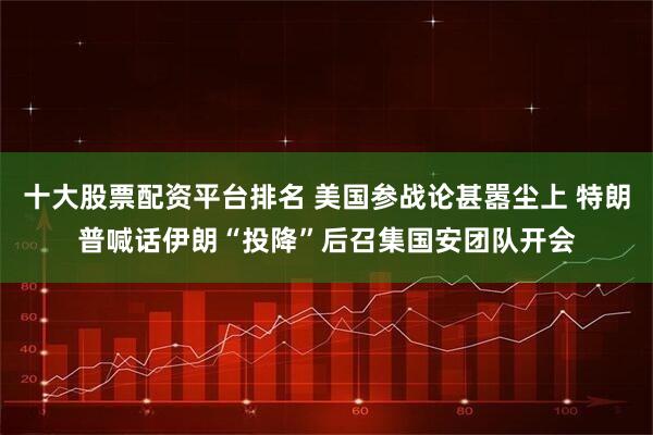 十大股票配资平台排名 美国参战论甚嚣尘上 特朗普喊话伊朗“投降”后召集国安团队开会