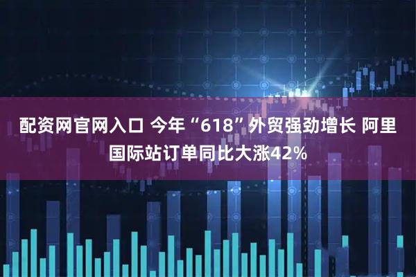 配资网官网入口 今年“618”外贸强劲增长 阿里国际站订单同比大涨42%