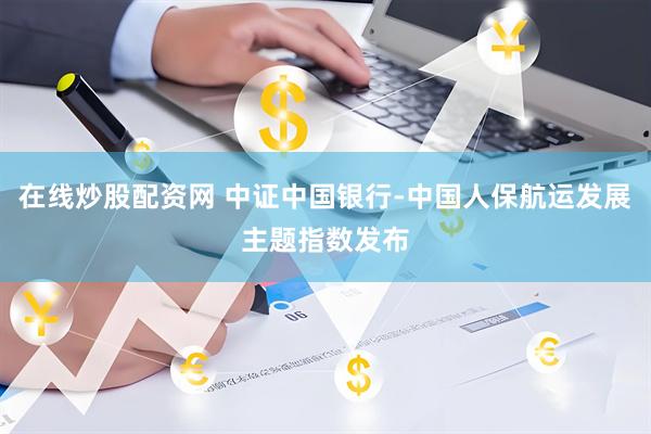 在线炒股配资网 中证中国银行-中国人保航运发展主题指数发布