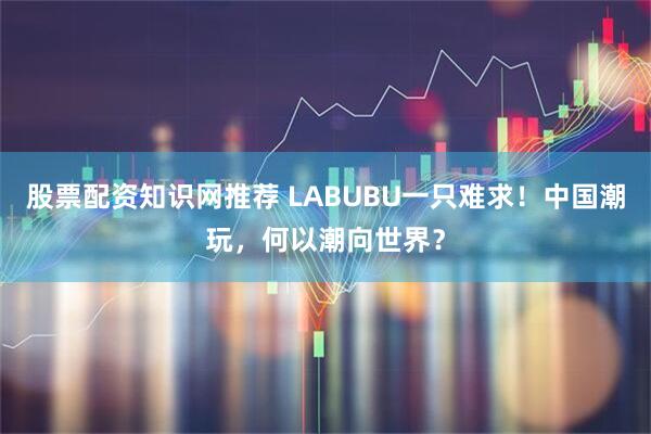 股票配资知识网推荐 LABUBU一只难求！中国潮玩，何以潮向世界？