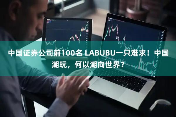 中国证券公司前100名 LABUBU一只难求！中国潮玩，何以潮向世界？