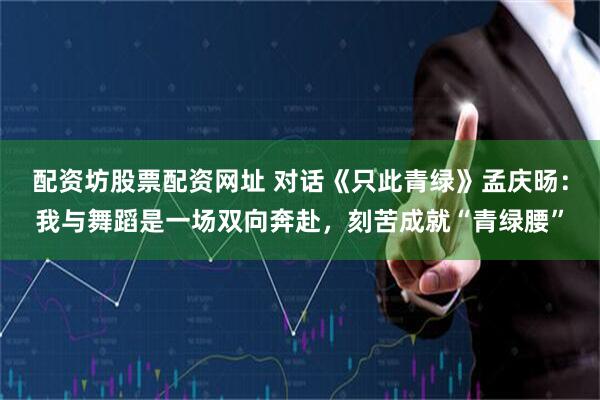 配资坊股票配资网址 对话《只此青绿》孟庆旸：我与舞蹈是一场双向奔赴，刻苦成就“青绿腰”