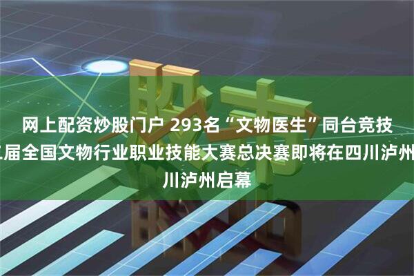网上配资炒股门户 293名“文物医生”同台竞技 第二届全国文物行业职业技能大赛总决赛即将在四川泸州启幕