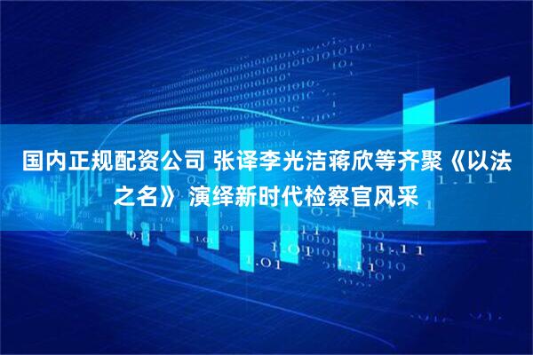 国内正规配资公司 张译李光洁蒋欣等齐聚《以法之名》 演绎新时代检察官风采