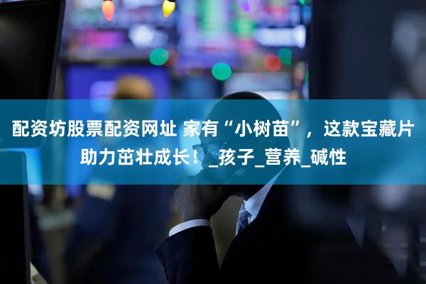 配资坊股票配资网址 家有“小树苗”，这款宝藏片助力茁壮成长！_孩子_营养_碱性