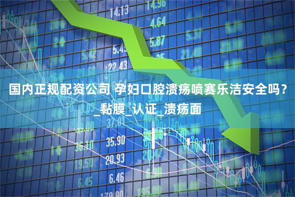 国内正规配资公司 孕妇口腔溃疡喷赛乐洁安全吗？_黏膜_认证_溃疡面
