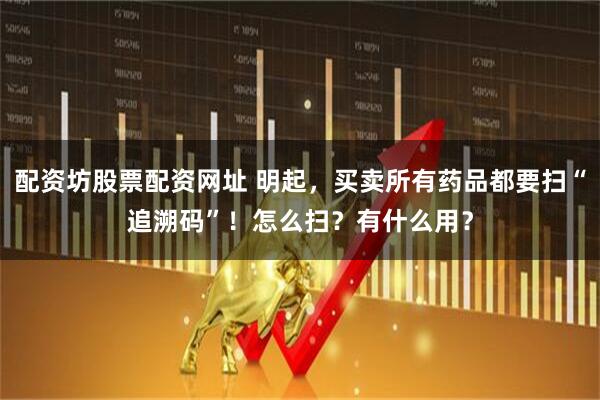 配资坊股票配资网址 明起，买卖所有药品都要扫“追溯码”！怎么扫？有什么用？