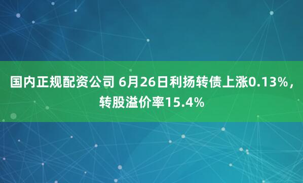 国内正规配资公司 6月26日利扬转债上涨0.13%，转股溢价率15.4%