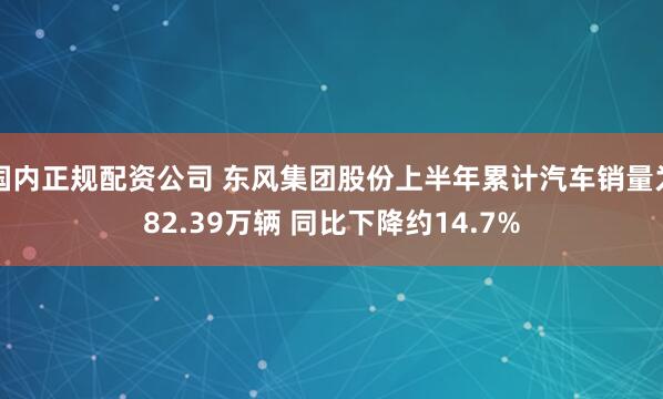 国内正规配资公司 东风集团股份上半年累计汽车销量为82.39万辆 同比下降约14.7%