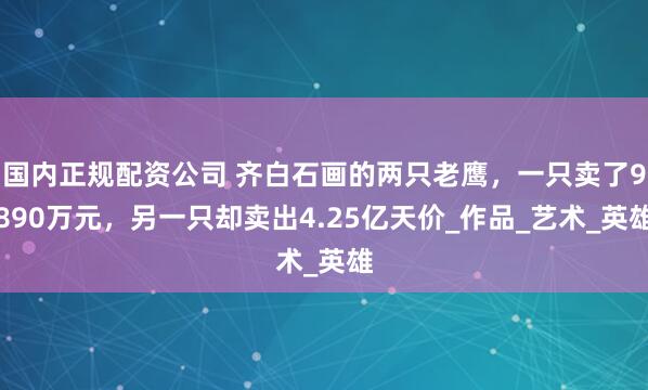 国内正规配资公司 齐白石画的两只老鹰，一只卖了9890万元，另一只却卖出4.25亿天价_作品_艺术_英雄
