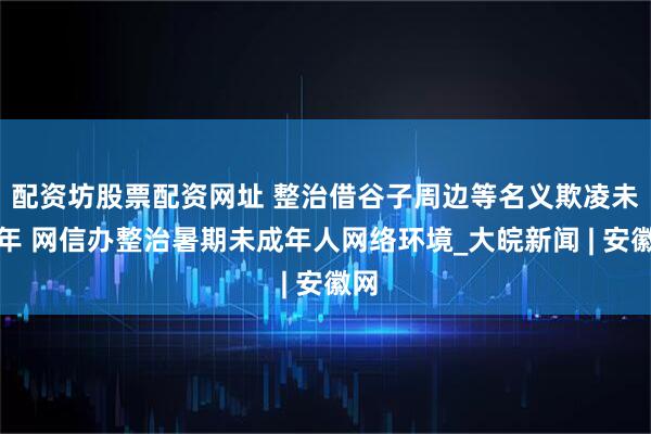 配资坊股票配资网址 整治借谷子周边等名义欺凌未成年 网信办整治暑期未成年人网络环境_大皖新闻 | 安徽网