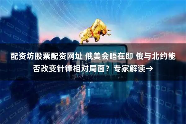 配资坊股票配资网址 俄美会晤在即 俄与北约能否改变针锋相对局面？专家解读→