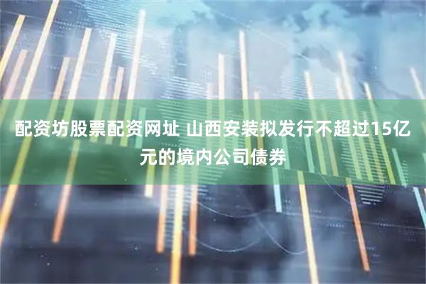 配资坊股票配资网址 山西安装拟发行不超过15亿元的境内公司债券