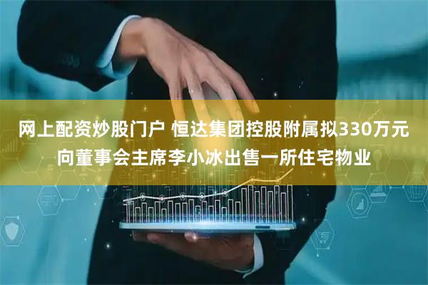 网上配资炒股门户 恒达集团控股附属拟330万元向董事会主席李小冰出售一所住宅物业