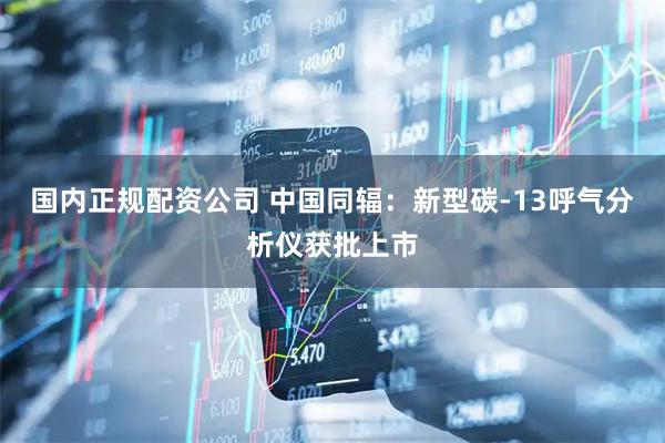 国内正规配资公司 中国同辐：新型碳-13呼气分析仪获批上市