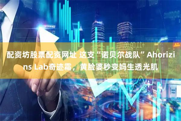 配资坊股票配资网址 这支“诺贝尔战队”Ahorizins Lab奇迹霜，黄脸婆秒变妈生透光肌