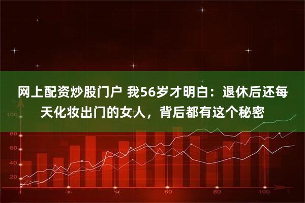网上配资炒股门户 我56岁才明白：退休后还每天化妆出门的女人，背后都有这个秘密