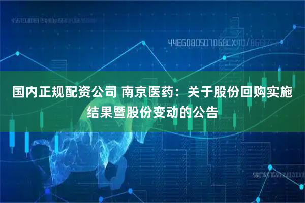 国内正规配资公司 南京医药：关于股份回购实施结果暨股份变动的公告