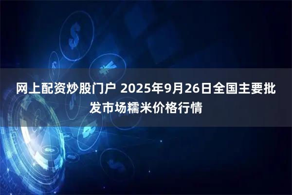 网上配资炒股门户 2025年9月26日全国主要批发市场糯米价格行情