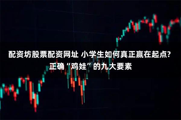 配资坊股票配资网址 小学生如何真正赢在起点? 正确“鸡娃”的九大要素