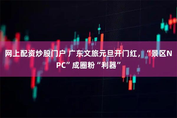网上配资炒股门户 广东文旅元旦开门红，“景区NPC”成圈粉“利器”