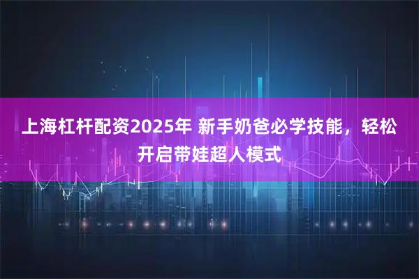 上海杠杆配资2025年 新手奶爸必学技能，轻松开启带娃超人模式