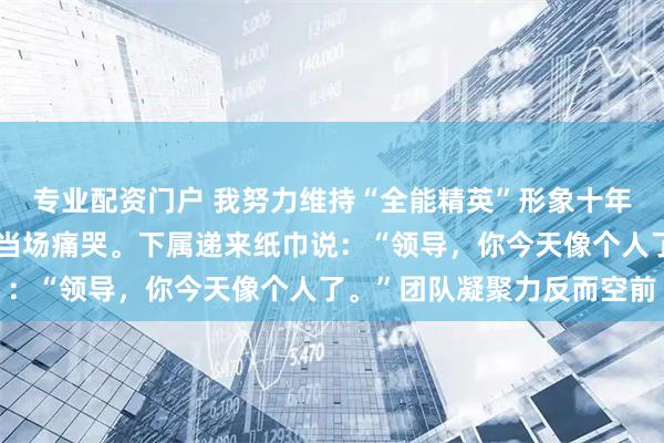 专业配资门户 我努力维持“全能精英”形象十年，直到一次项目惨败我当场痛哭。下属递来纸巾说：“领导，你今天像个人了。”团队凝聚力反而空前