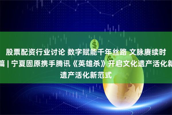 股票配资行业讨论 数字赋能千年丝路 文脉赓续时代新篇 | 宁夏固原携手腾讯《英雄杀》开启文化遗产活化新范式