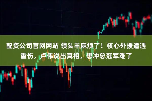 配资公司官网网站 领头羊麻烦了！核心外援遭遇重伤，卢伟说出真相，想冲总冠军难了