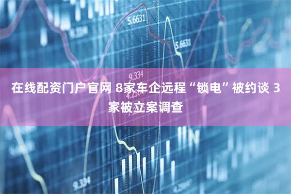 在线配资门户官网 8家车企远程“锁电”被约谈 3家被立案调查