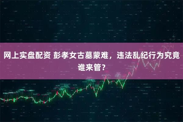 网上实盘配资 彭孝女古墓蒙难，违法乱纪行为究竟谁来管？