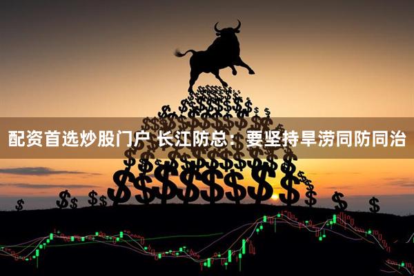 配资首选炒股门户 长江防总：要坚持旱涝同防同治