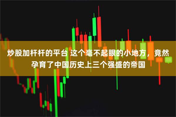 炒股加杆杆的平台 这个毫不起眼的小地方，竟然孕育了中国历史上三个强盛的帝国