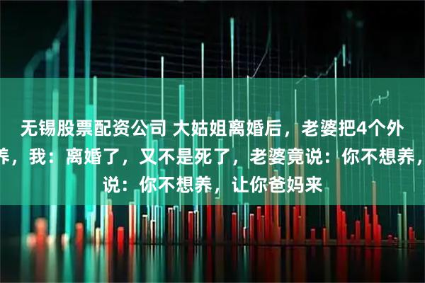 无锡股票配资公司 大姑姐离婚后，老婆把4个外甥接回屋里养，我：离婚了，又不是死了，老婆竟说：你不想养，让你爸妈来
