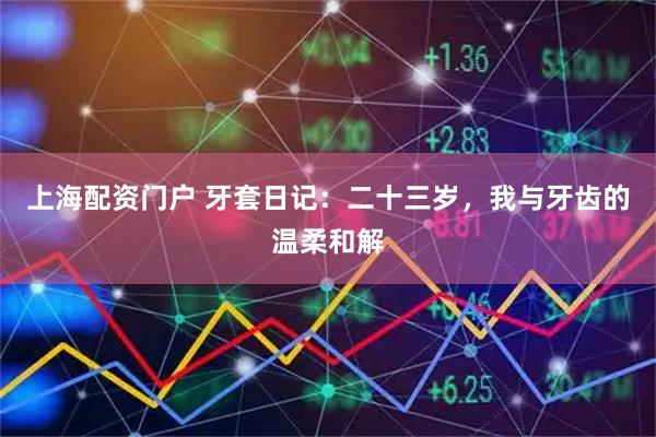 上海配资门户 牙套日记：二十三岁，我与牙齿的温柔和解