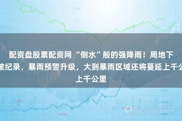 配资盘股票配资网 “倒水”般的强降雨！局地下到破纪录，暴雨预警升级，大到暴雨区域还将蔓延上千公里