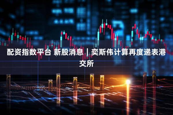 配资指数平台 新股消息｜奕斯伟计算再度递表港交所
