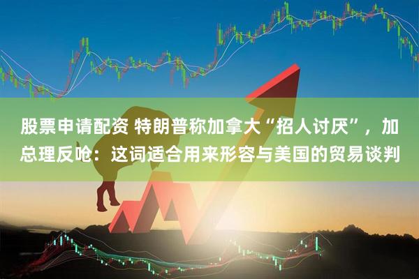 股票申请配资 特朗普称加拿大“招人讨厌”，加总理反呛：这词适合用来形容与美国的贸易谈判