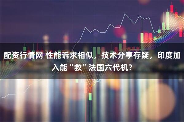 配资行情网 性能诉求相似，技术分享存疑，印度加入能“救”法国六代机？