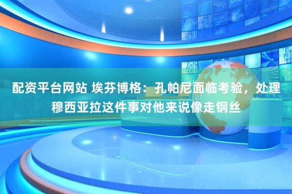 配资平台网站 埃芬博格：孔帕尼面临考验，处理穆西亚拉这件事对他来说像走钢丝