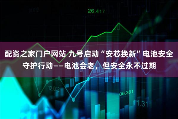 配资之家门户网站 九号启动“安芯换新”电池安全守护行动——电池会老，但安全永不过期